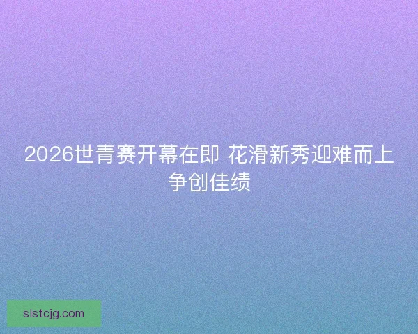 2026世青赛开幕在即 花滑新秀迎难而上争创佳绩