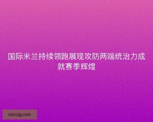 国际米兰持续领跑展现攻防两端统治力成就赛季辉煌