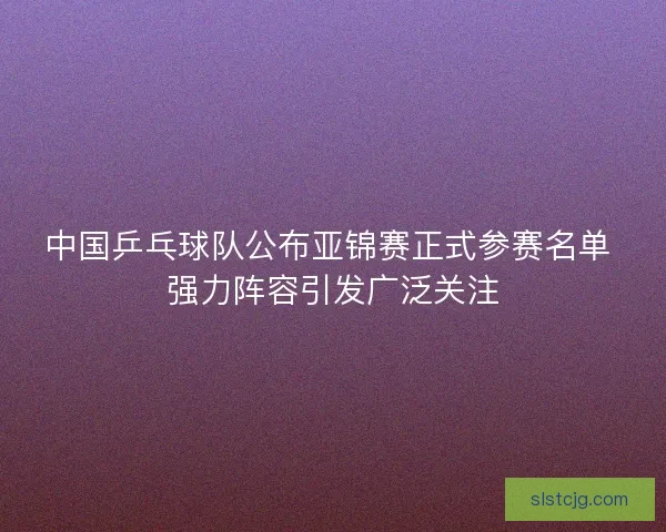 中国乒乓球队公布亚锦赛正式参赛名单 强力阵容引发广泛关注