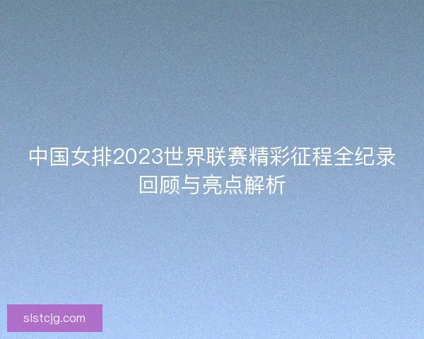 中国女排2023世界联赛精彩征程全纪录回顾与亮点解析