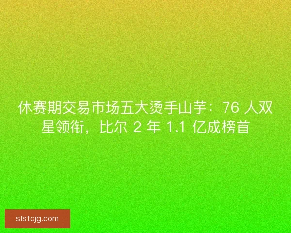 休赛期交易市场五大烫手山芋：76 人双星领衔，比尔 2 年 1.1 亿成榜首