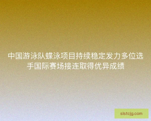 中国游泳队蝶泳项目持续稳定发力多位选手国际赛场接连取得优异成绩